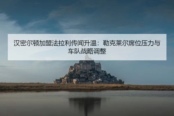 汉密尔顿加盟法拉利传闻升温：勒克莱尔席位压力与车队战略调整