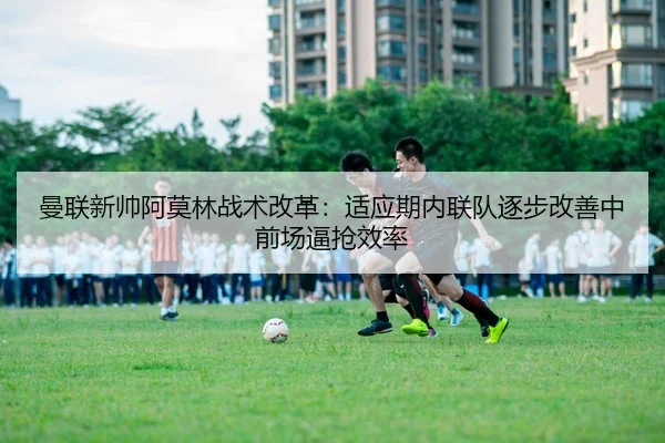 曼联新帅阿莫林战术改革：适应期内联队逐步改善中前场逼抢效率